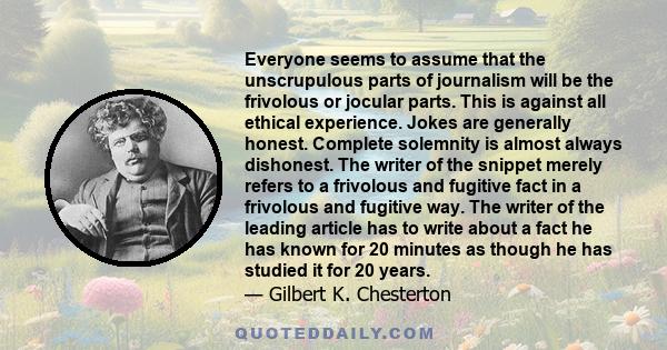 Everyone seems to assume that the unscrupulous parts of journalism will be the frivolous or jocular parts. This is against all ethical experience. Jokes are generally honest. Complete solemnity is almost always