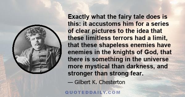 Exactly what the fairy tale does is this: it accustoms him for a series of clear pictures to the idea that these limitless terrors had a limit, that these shapeless enemies have enemies in the knights of God, that there 