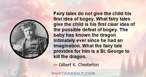 Fairy tales do not give the child his first idea of bogey. What fairy tales give the child is his first clear idea of the possible defeat of bogey. The baby has known the dragon intimately ever since he had an