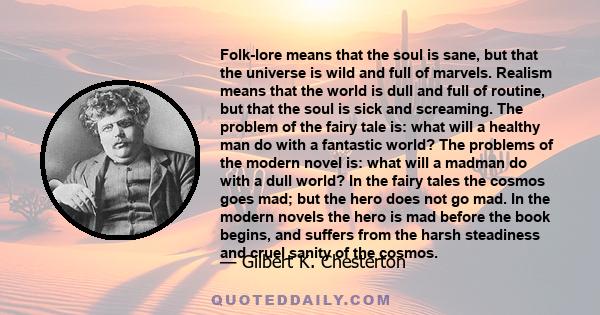 Folk-lore means that the soul is sane, but that the universe is wild and full of marvels. Realism means that the world is dull and full of routine, but that the soul is sick and screaming. The problem of the fairy tale