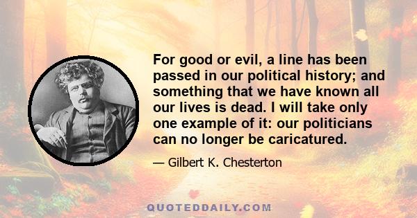 For good or evil, a line has been passed in our political history; and something that we have known all our lives is dead. I will take only one example of it: our politicians can no longer be caricatured.