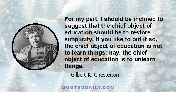 For my part, I should be inclined to suggest that the chief object of education should be to restore simplicity. If you like to put it so, the chief object of education is not to learn things; nay, the chief object of