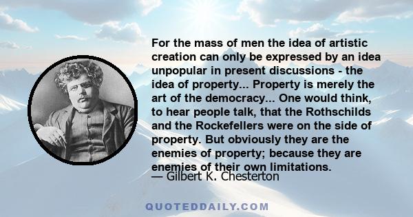 For the mass of men the idea of artistic creation can only be expressed by an idea unpopular in present discussions - the idea of property... Property is merely the art of the democracy... One would think, to hear