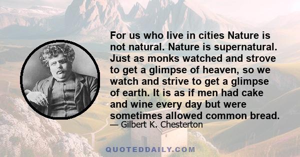 For us who live in cities Nature is not natural. Nature is supernatural. Just as monks watched and strove to get a glimpse of heaven, so we watch and strive to get a glimpse of earth. It is as if men had cake and wine