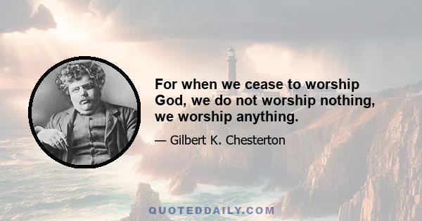 For when we cease to worship God, we do not worship nothing, we worship anything.