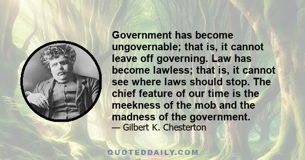 Government has become ungovernable; that is, it cannot leave off governing. Law has become lawless; that is, it cannot see where laws should stop. The chief feature of our time is the meekness of the mob and the madness 