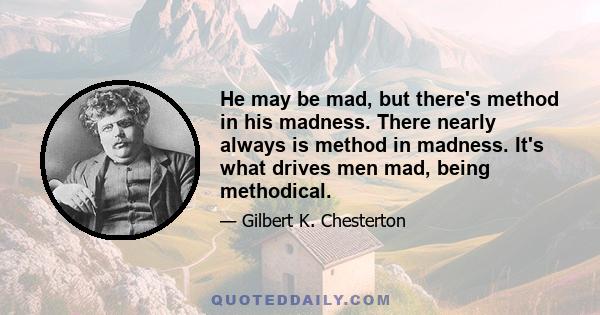 He may be mad, but there's method in his madness. There nearly always is method in madness. It's what drives men mad, being methodical.