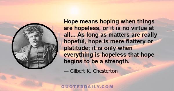 Hope means hoping when things are hopeless, or it is no virtue at all... As long as matters are really hopeful, hope is mere flattery or platitude; it is only when everything is hopeless that hope begins to be a