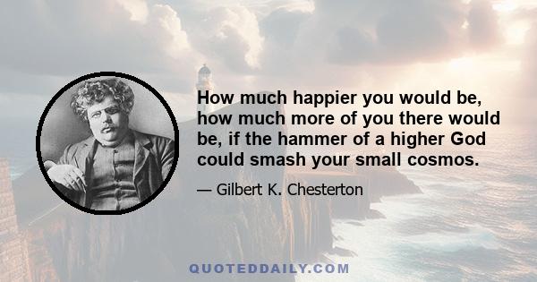 How much happier you would be, how much more of you there would be, if the hammer of a higher God could smash your small cosmos.