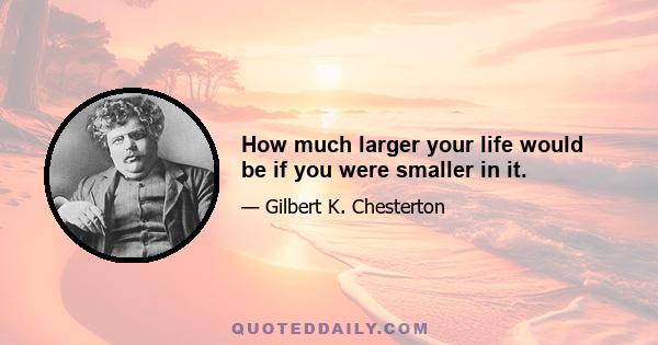 How much larger your life would be if you were smaller in it.