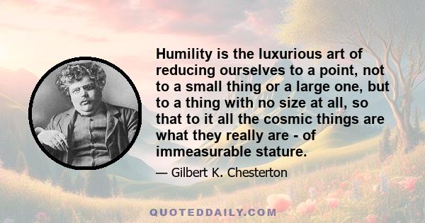 Humility is the luxurious art of reducing ourselves to a point, not to a small thing or a large one, but to a thing with no size at all, so that to it all the cosmic things are what they really are - of immeasurable