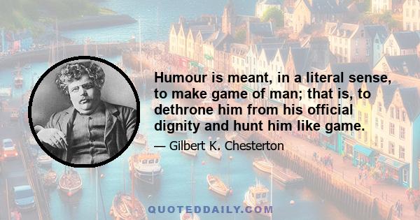 Humour is meant, in a literal sense, to make game of man; that is, to dethrone him from his official dignity and hunt him like game.