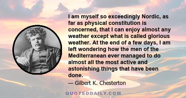 I am myself so exceedingly Nordic, as far as physical constitution is concerned, that I can enjoy almost any weather except what is called glorious weather. At the end of a few days, I am left wondering how the men of