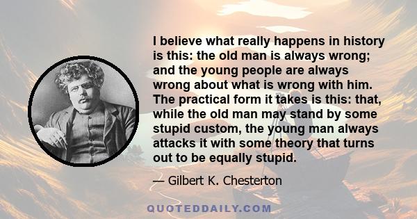 I believe what really happens in history is this: the old man is always wrong; and the young people are always wrong about what is wrong with him. The practical form it takes is this: that, while the old man may stand