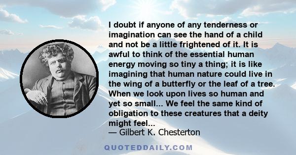 I doubt if anyone of any tenderness or imagination can see the hand of a child and not be a little frightened of it. It is awful to think of the essential human energy moving so tiny a thing; it is like imagining that