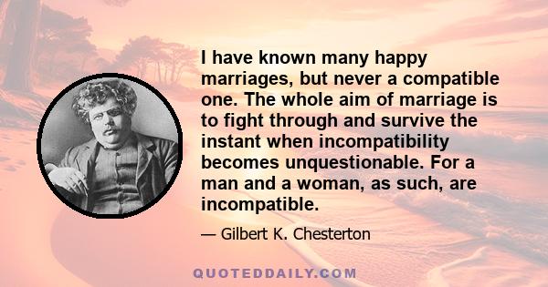 I have known many happy marriages, but never a compatible one. The whole aim of marriage is to fight through and survive the instant when incompatibility becomes unquestionable. For a man and a woman, as such, are