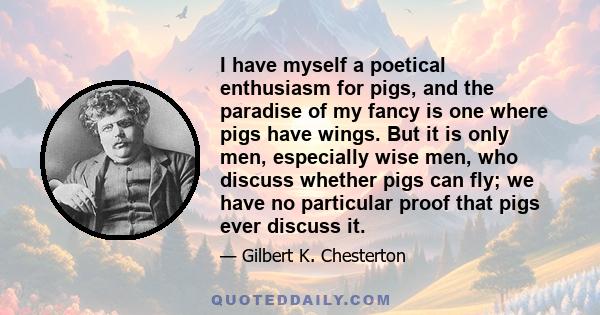 I have myself a poetical enthusiasm for pigs, and the paradise of my fancy is one where pigs have wings. But it is only men, especially wise men, who discuss whether pigs can fly; we have no particular proof that pigs