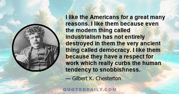 I like the Americans for a great many reasons. I like them because even the modern thing called industrialism has not entirely destroyed in them the very ancient thing called democracy. I like them because they have a