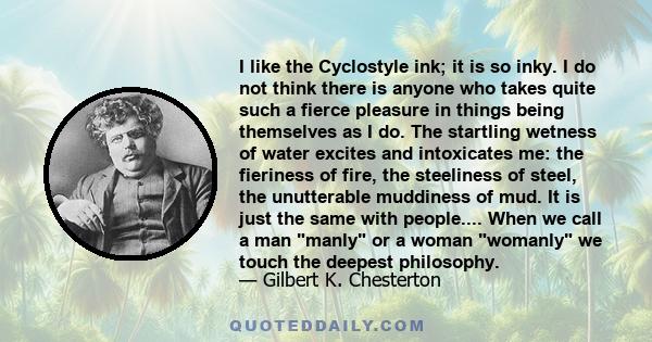 I like the Cyclostyle ink; it is so inky. I do not think there is anyone who takes quite such a fierce pleasure in things being themselves as I do. The startling wetness of water excites and intoxicates me: the