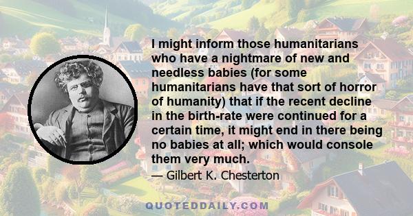 I might inform those humanitarians who have a nightmare of new and needless babies (for some humanitarians have that sort of horror of humanity) that if the recent decline in the birth-rate were continued for a certain