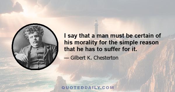 I say that a man must be certain of his morality for the simple reason that he has to suffer for it.