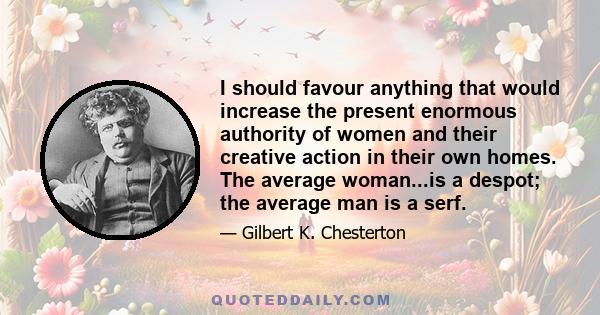 I should favour anything that would increase the present enormous authority of women and their creative action in their own homes. The average woman...is a despot; the average man is a serf.