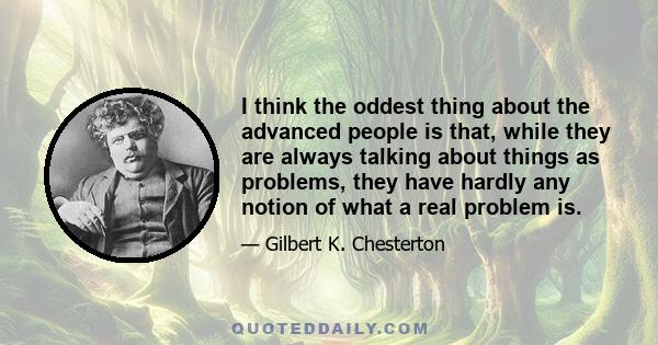 I think the oddest thing about the advanced people is that, while they are always talking about things as problems, they have hardly any notion of what a real problem is.