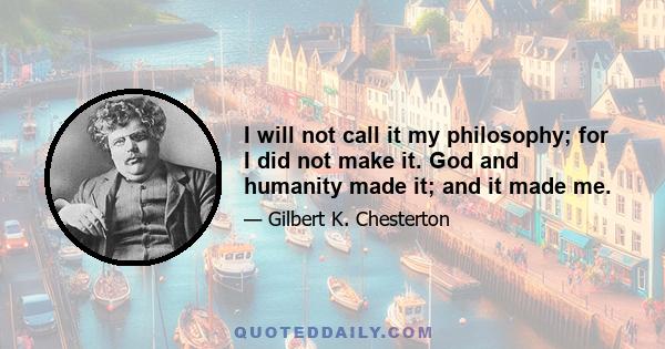 I will not call it my philosophy; for I did not make it. God and humanity made it; and it made me.