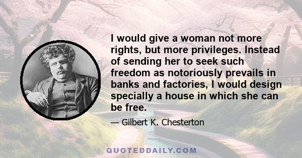 I would give a woman not more rights, but more privileges. Instead of sending her to seek such freedom as notoriously prevails in banks and factories, I would design specially a house in which she can be free.