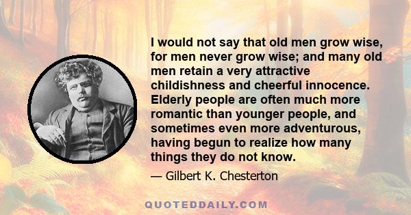 I would not say that old men grow wise, for men never grow wise; and many old men retain a very attractive childishness and cheerful innocence. Elderly people are often much more romantic than younger people, and