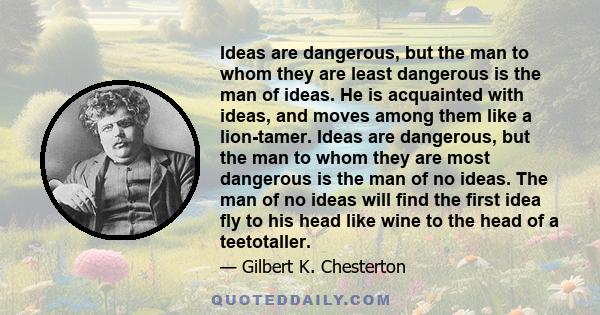 Ideas are dangerous, but the man to whom they are least dangerous is the man of ideas. He is acquainted with ideas, and moves among them like a lion-tamer. Ideas are dangerous, but the man to whom they are most