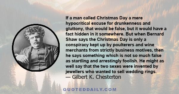 If a man called Christmas Day a mere hypocritical excuse for drunkenness and gluttony, that would be false, but it would have a fact hidden in it somewhere. But when Bernard Shaw says the Christmas Day is only a