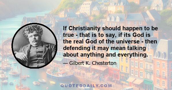 If Christianity should happen to be true - that is to say, if its God is the real God of the universe - then defending it may mean talking about anything and everything.