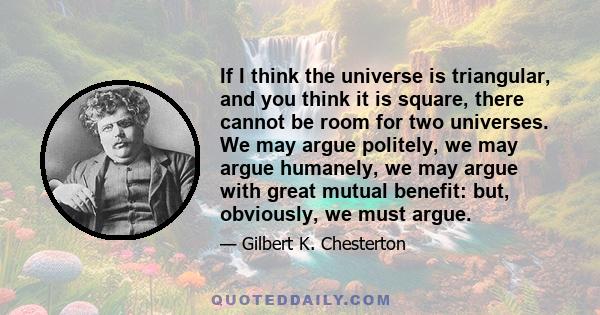 If I think the universe is triangular, and you think it is square, there cannot be room for two universes. We may argue politely, we may argue humanely, we may argue with great mutual benefit: but, obviously, we must