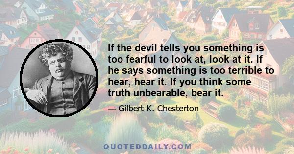 If the devil tells you something is too fearful to look at, look at it. If he says something is too terrible to hear, hear it. If you think some truth unbearable, bear it.