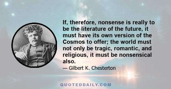 If, therefore, nonsense is really to be the literature of the future, it must have its own version of the Cosmos to offer; the world must not only be tragic, romantic, and religious, it must be nonsensical also.