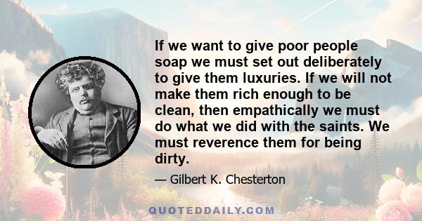 If we want to give poor people soap we must set out deliberately to give them luxuries. If we will not make them rich enough to be clean, then empathically we must do what we did with the saints. We must reverence them