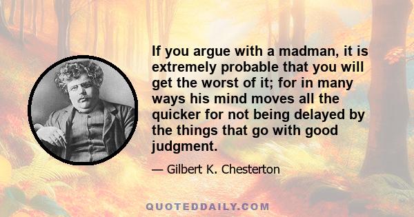 If you argue with a madman, it is extremely probable that you will get the worst of it; for in many ways his mind moves all the quicker for not being delayed by the things that go with good judgment.