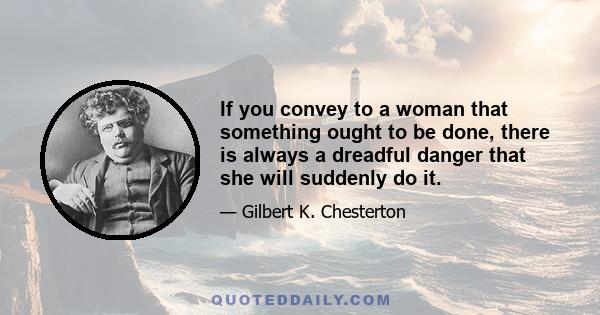 If you convey to a woman that something ought to be done, there is always a dreadful danger that she will suddenly do it.