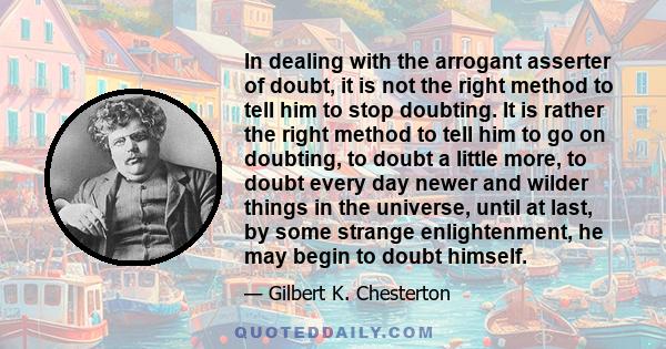 In dealing with the arrogant asserter of doubt, it is not the right method to tell him to stop doubting. It is rather the right method to tell him to go on doubting, to doubt a little more, to doubt every day newer and