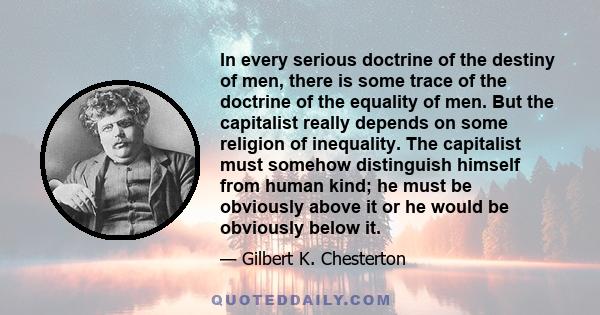 In every serious doctrine of the destiny of men, there is some trace of the doctrine of the equality of men. But the capitalist really depends on some religion of inequality. The capitalist must somehow distinguish