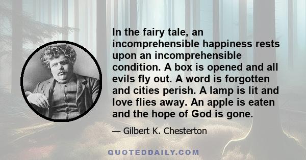 In the fairy tale, an incomprehensible happiness rests upon an incomprehensible condition. A box is opened and all evils fly out. A word is forgotten and cities perish. A lamp is lit and love flies away. An apple is