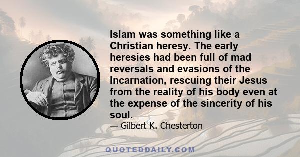 Islam was something like a Christian heresy. The early heresies had been full of mad reversals and evasions of the Incarnation, rescuing their Jesus from the reality of his body even at the expense of the sincerity of