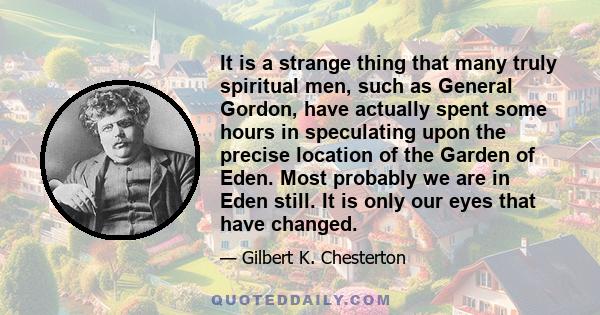 It is a strange thing that many truly spiritual men, such as General Gordon, have actually spent some hours in speculating upon the precise location of the Garden of Eden. Most probably we are in Eden still. It is only