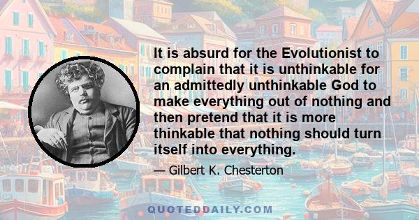 It is absurd for the Evolutionist to complain that it is unthinkable for an admittedly unthinkable God to make everything out of nothing and then pretend that it is more thinkable that nothing should turn itself into