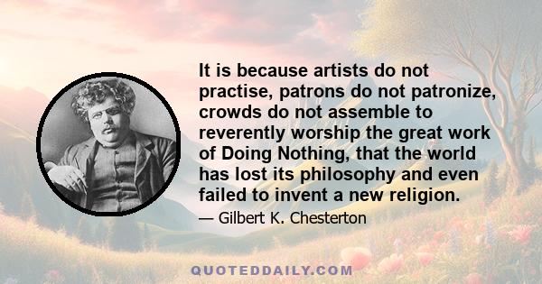 It is because artists do not practise, patrons do not patronize, crowds do not assemble to reverently worship the great work of Doing Nothing, that the world has lost its philosophy and even failed to invent a new