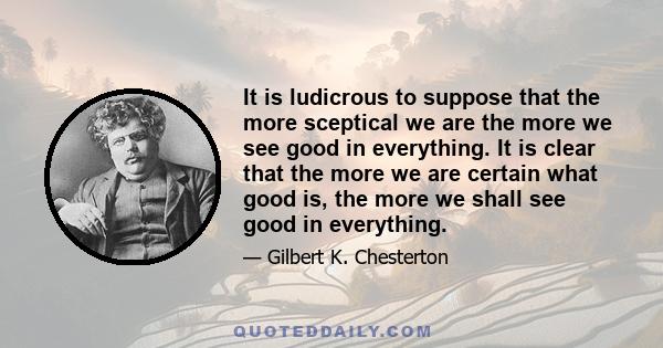 It is ludicrous to suppose that the more sceptical we are the more we see good in everything. It is clear that the more we are certain what good is, the more we shall see good in everything.