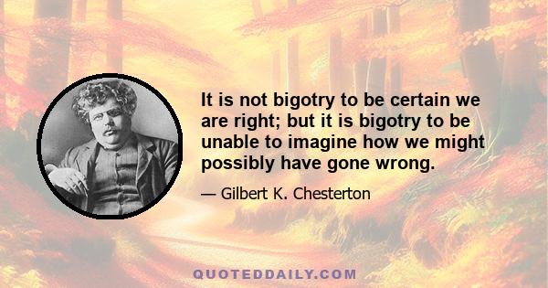 It is not bigotry to be certain we are right; but it is bigotry to be unable to imagine how we might possibly have gone wrong.