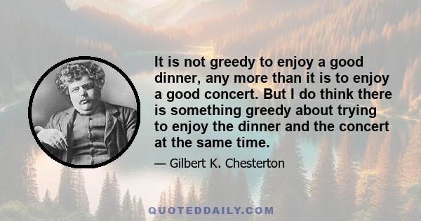 It is not greedy to enjoy a good dinner, any more than it is to enjoy a good concert. But I do think there is something greedy about trying to enjoy the dinner and the concert at the same time.