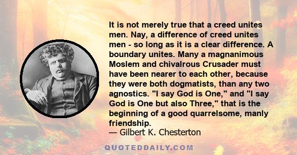 It is not merely true that a creed unites men. Nay, a difference of creed unites men - so long as it is a clear difference. A boundary unites. Many a magnanimous Moslem and chivalrous Crusader must have been nearer to